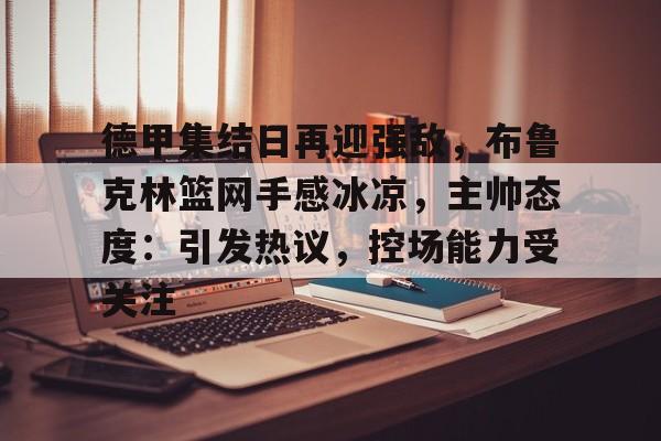 九游体育-德甲集结日再迎强敌，布鲁克林篮网手感冰凉，主帅态度：引发热议，控场能力受关注的简单介绍