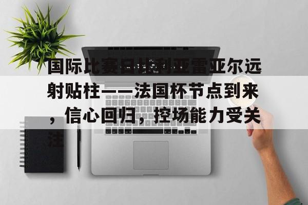 九游体育-包含国际比赛日比利亚雷亚尔远射贴柱——法国杯节点到来，信心回归，控场能力受关注的词条